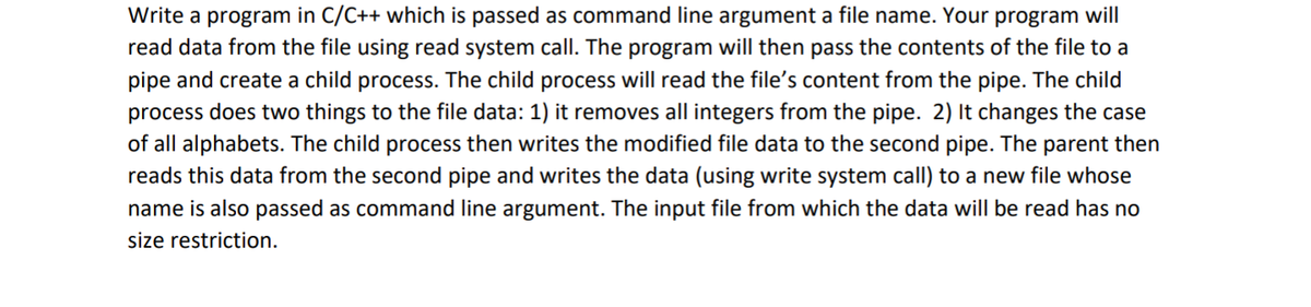 Write a program in C/C++ which is passed as command line argument a file name. Your program will
read data from the file using read system call. The program will then pass the contents of the file to a
pipe and create a child process. The child process will read the file's content from the pipe. The child
process does two things to the file data: 1) it removes all integers from the pipe. 2) It changes the case
of all alphabets. The child process then writes the modified file data to the second pipe. The parent then
reads this data from the second pipe and writes the data (using write system call) to a new file whose
name is also passed as command line argument. The input file from which the data will be read has no
size restriction.
