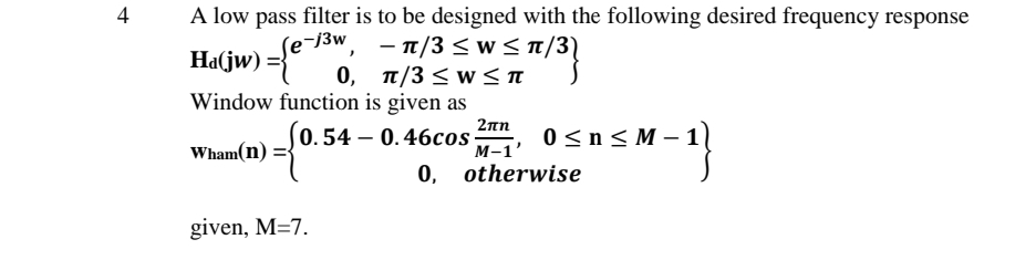 4
A low pass filter is to be designed with the following desired frequency response
Ha(jw) =
- 70w, -π/3 < w< π/3)
- π/3<w< π/ 3)
0, T/3 < w <T
Window function is given as
2πη
0.54 – 0.46cos
M-1'
0 < n<M –
Wham(n)
0, otherwise
given, M=7.
