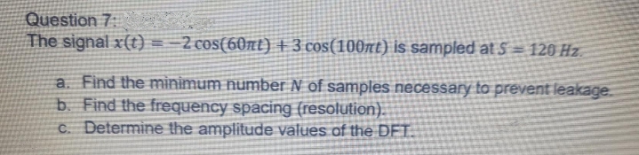 Question 7:
The signal x(t) = =2 cos(60nt) +3 cos(100nt) is sampled at S = 120 Hz.
a. Find the minimum number N of samples necessary to prevent leakage.
b. Find the frequency spacing (resolution).
C. Determine the amplitude values of the DFT.
