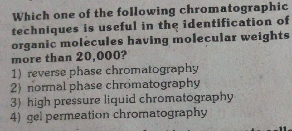 Which one of the following chromatographic
techniques is useful in the identification of
organic molecules having molecular weights
more than 20,000?
1) reverse phase chromatography
2) normal phase chromatography
3) high pressure liquid chromatography
4) gel permeation chromatography
