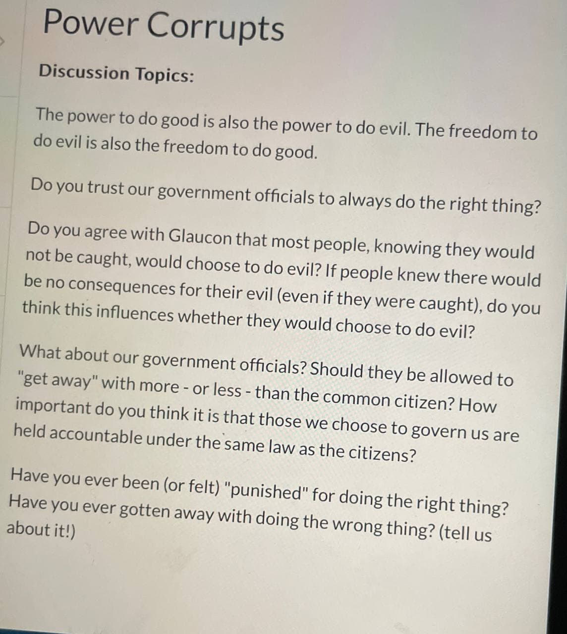 Power Corrupts
Discussion Topics:
The power to do good is also the power to do evil. The freedom to
do evil is also the freedom to do good.
Do you trust our government officials to always do the right thing?
Do you agree with Glaucon that most people, knowing they would
not be caught, would choose to do evil? If people knew there would
be no consequences for their evil (even if they were caught), do you
think this influences whether they would choose to do evil?
What about our government officials? Should they be allowed to
"get away" with more - or less - than the common citizen? How
important do you think it is that those we choose to govern us are
held accountable under the same law as the citizens?
Have you ever been (or felt) "punished" for doing the right thing?
Have you ever gotten away with doing the wrong thing? (tell us
about it!)