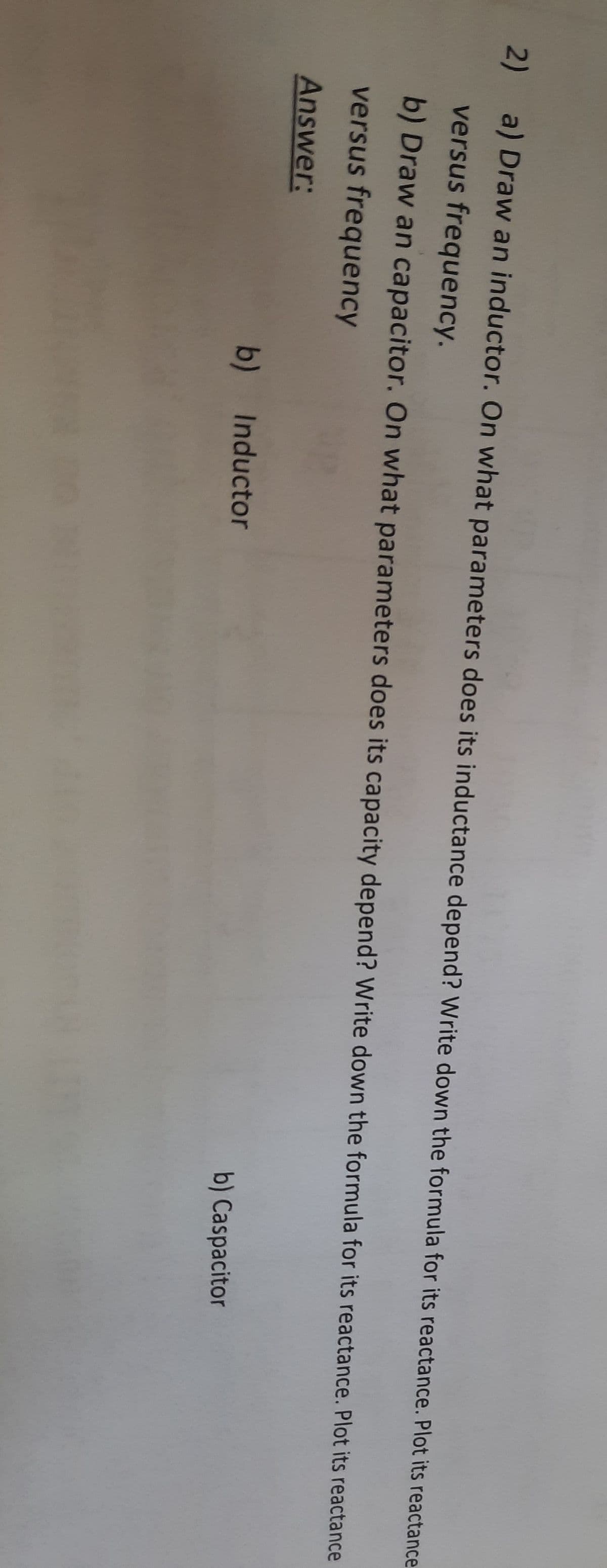 2) a) Draw an inductor. On what parameters does its inductance depend? Write down the formula for its reactance. Plot its reactance
versus frequency.
b) Draw an capacitor. On what parameters does its capacity depend? Write down the formula for its reactance. Plot its reactance
versus frequency
Answer:
b) Inductor
b) Caspacitor