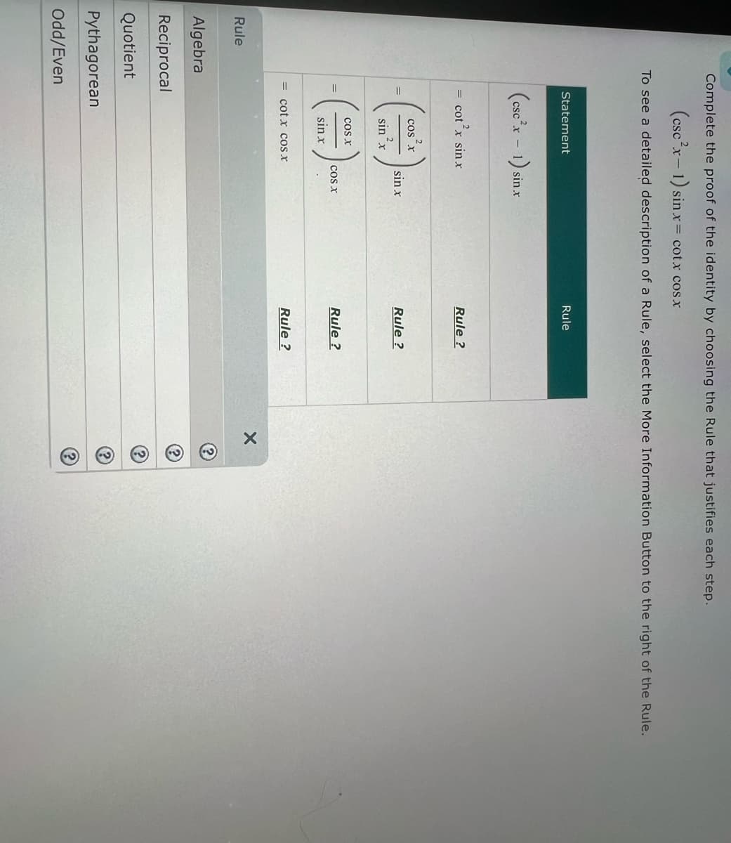 Rule
Complete the proof of the identity by choosing the Rule that justifies each step.
(csc2x-1) sin x=
sin x cotx cos x
To see a detailed description of a Rule, select the More Information Button to the right of the Rule.
Statement
(cscx - 1) sin.x
= cot'x sin x
COS X
Rule
Rule?
sin x
Rule?
2
sin x
COS X
COS X
Rule?
sin x
=
cot x cos X
Algebra
Reciprocal
Quotient
Pythagorean
Odd/Even
Rule?
X
?