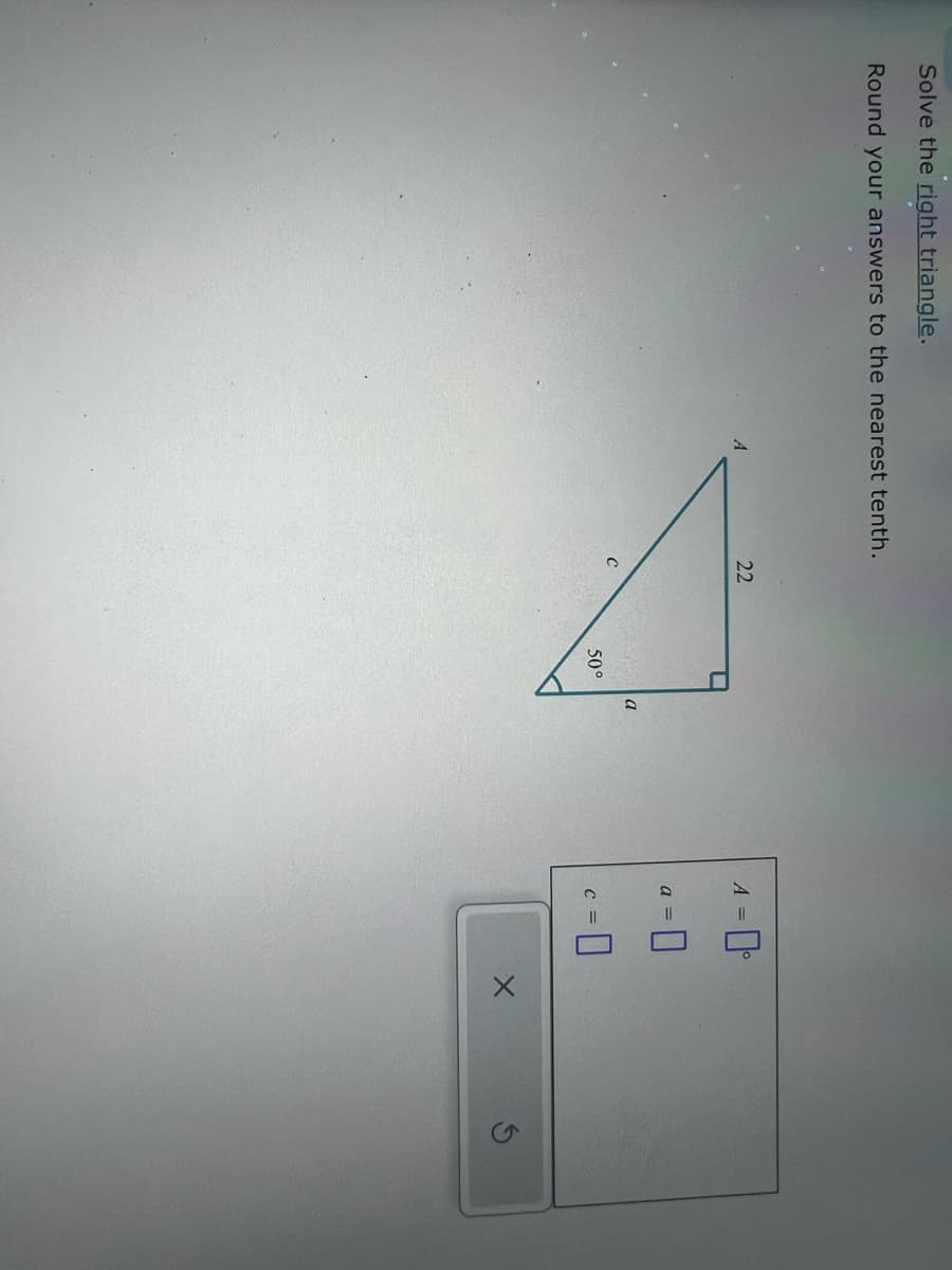 Solve the right triangle.
Round your answers to the nearest tenth.
22
A
C
A=0°
50°
a
a =
C =
☐
G