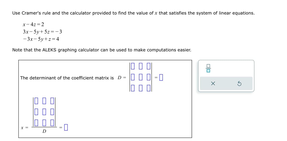 Use Cramer's rule and the calculator provided to find the value of x that satisfies the system of linear equations.
x-4z=2
3x - 5y + 5z = -3
-3x - 5y+z=4
Note that the ALEKS graphing calculator can be used to make computations easier.
The determinant of the coefficient matrix is D =
#
D
0
00
X