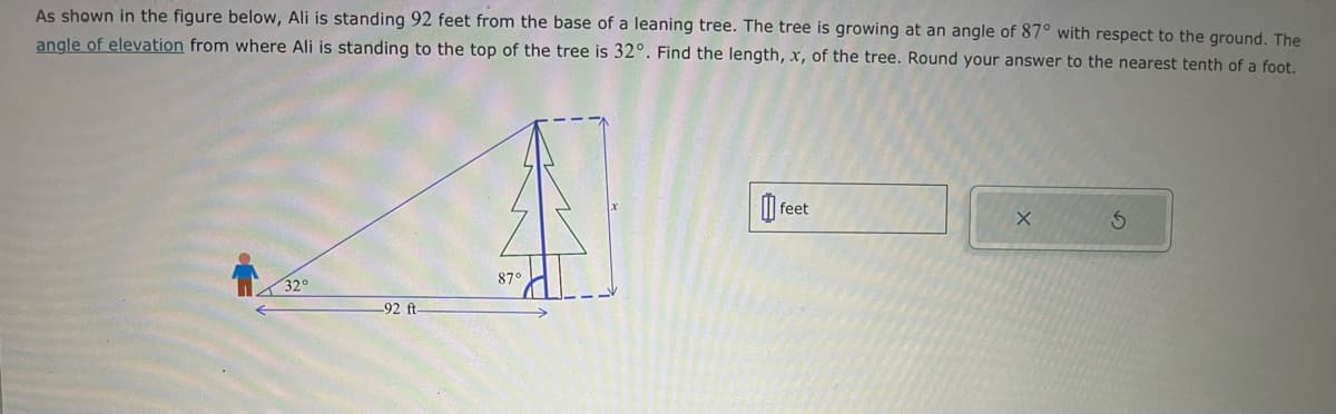 As shown in the figure below, Ali is standing 92 feet from the base of a leaning tree. The tree is growing at an angle of 87° with respect to the ground. The
angle of elevation from where Ali is standing to the top of the tree is 32°. Find the length, x, of the tree. Round your answer to the nearest tenth of a foot.
32°
87°
-92 ft-
[] r
feet
5