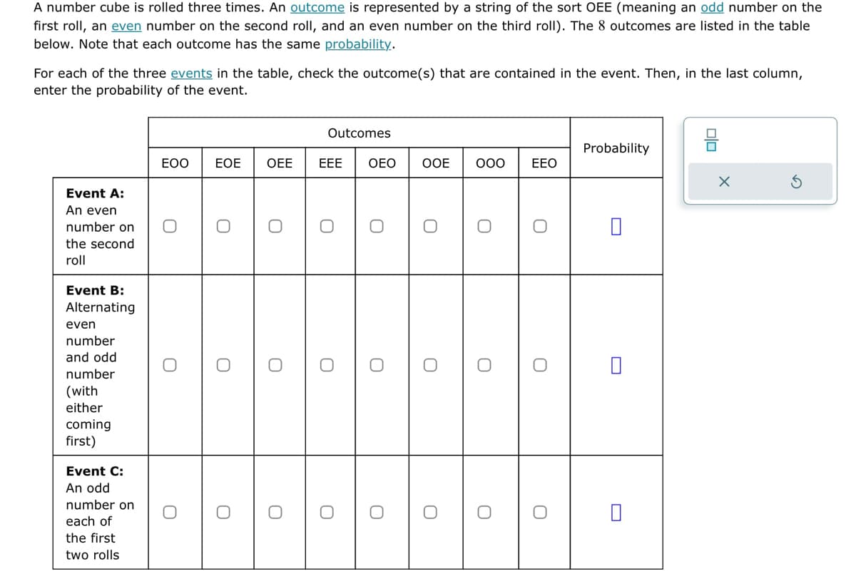 A number cube is rolled three times. An outcome is represented by a string of the sort OEE (meaning an odd number on the
first roll, an even number on the second roll, and an even number on the third roll). The 8 outcomes are listed in the table
below. Note that each outcome has the same probability.
For each of the three events in the table, check the outcome(s) that are contained in the event. Then, in the last column,
enter the probability of the event.
Event A:
An even
number on
the second
roll
Event B:
Alternating
even
number
and odd
number
(with
either
coming
first)
Event C:
An odd
number on
each of
the first
two rolls
EOO EOE
O
O
O
O
O
OEE
O
O
O
Outcomes
EEE
O
O
OEO
U
O
OOE
O
O
000 ΕΕΟ
O
O
U
U
Probability
X