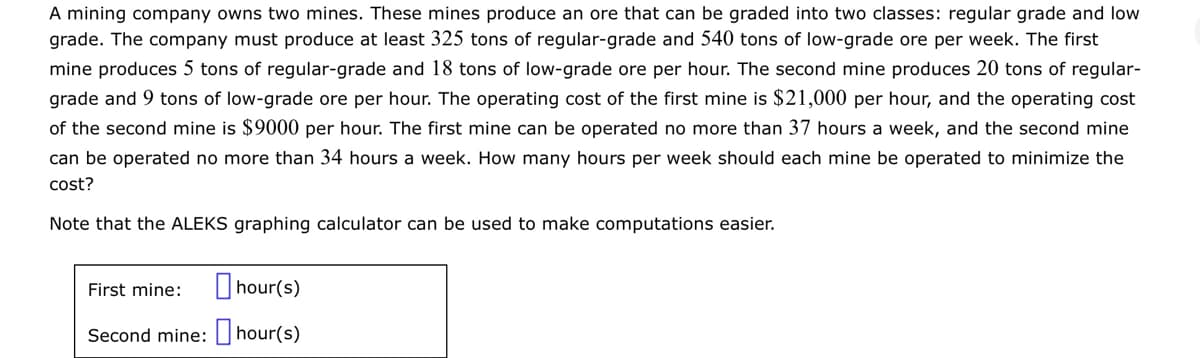A mining company owns two mines. These mines produce an ore that can be graded into two classes: regular grade and low
grade. The company must produce at least 325 tons of regular-grade and 540 tons of low-grade ore per week. The first
mine produces 5 tons of regular-grade and 18 tons of low-grade ore per hour. The second mine produces 20 tons of regular-
grade and 9 tons of low-grade ore per hour. The operating cost of the first mine is $21,000 per hour, and the operating cost
of the second mine is $9000 per hour. The first mine can be operated no more than 37 hours a week, and the second mine
can be operated no more than 34 hours a week. How many hours per week should each mine be operated to minimize the
cost?
Note that the ALEKS graphing calculator can be used to make computations easier.
hour(s)
Second mine: hour(s)
First mine: