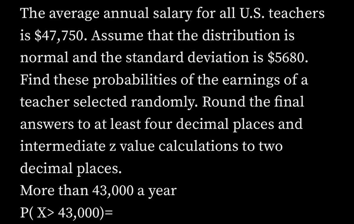 The average annual salary for all U.S. teachers
is $47,750. Assume that the distribution is
normal and the standard deviation is $5680.
Find these probabilities of the earnings of a
teacher selected randomly. Round the final
answers to at least four decimal places and
intermediate z value calculations to two
decimal places.
More than 43,000 a year
P(X> 43,000)=