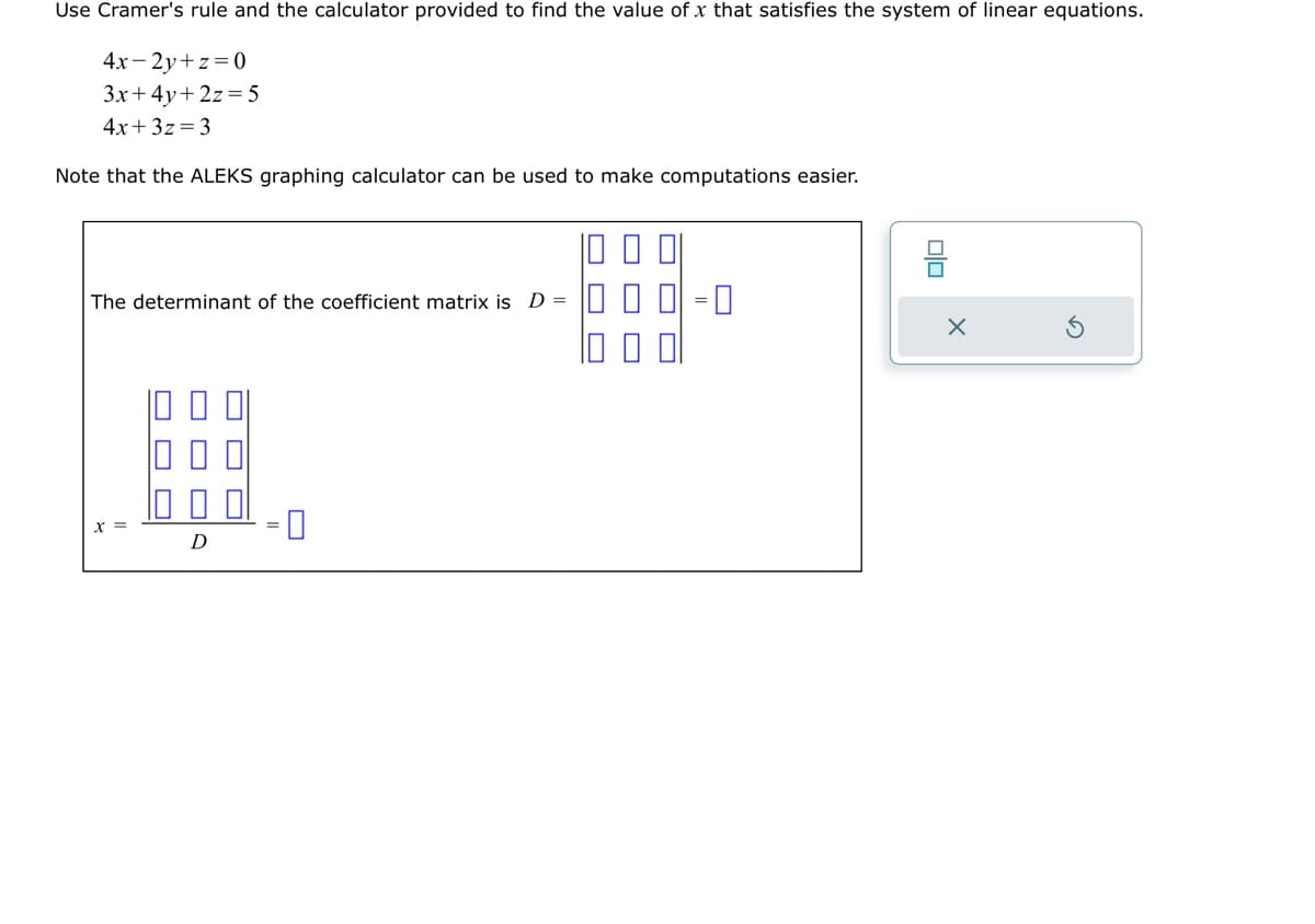 Use Cramer's rule and the calculator provided to find the value of x that satisfies the system of linear equations.
4x-2y+z=0
3x+4y+2z=5
4x+3z=3
Note that the ALEKS graphing calculator can be used to make computations easier.
The determinant of the coefficient matrix is D =
x =
#
D
8
X