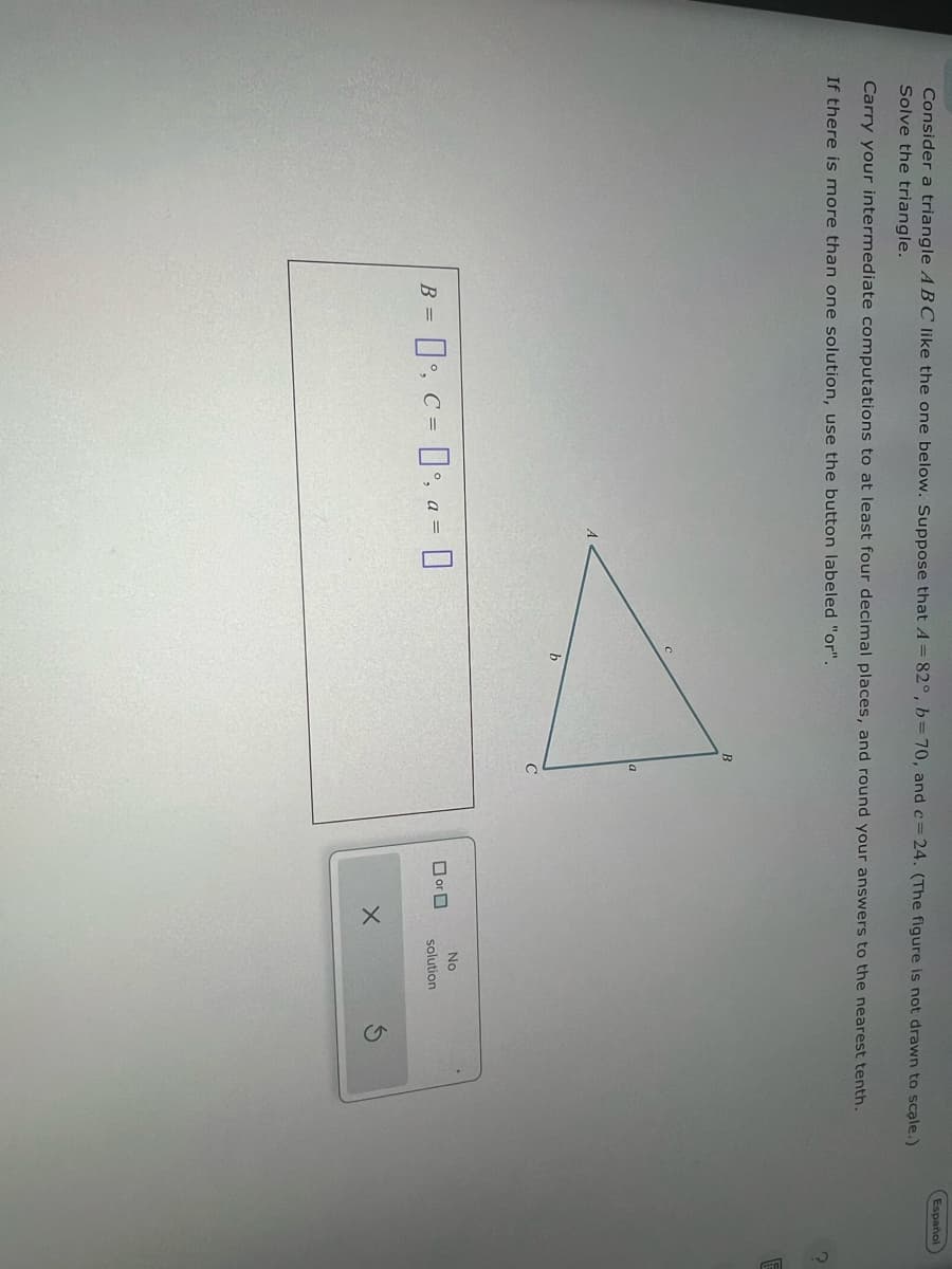 Consider a triangle ABC like the one below. Suppose that A = 82°, b = 70, and c=24. (The figure is not drawn to scale.)
Solve the triangle.
Carry your intermediate computations to at least four decimal places, and round your answers to the nearest tenth.
If there is more than one solution, use the button labeled "or".
B = °, C = °, a = |
B
a
b
C
No
□ or 口
solution
Español