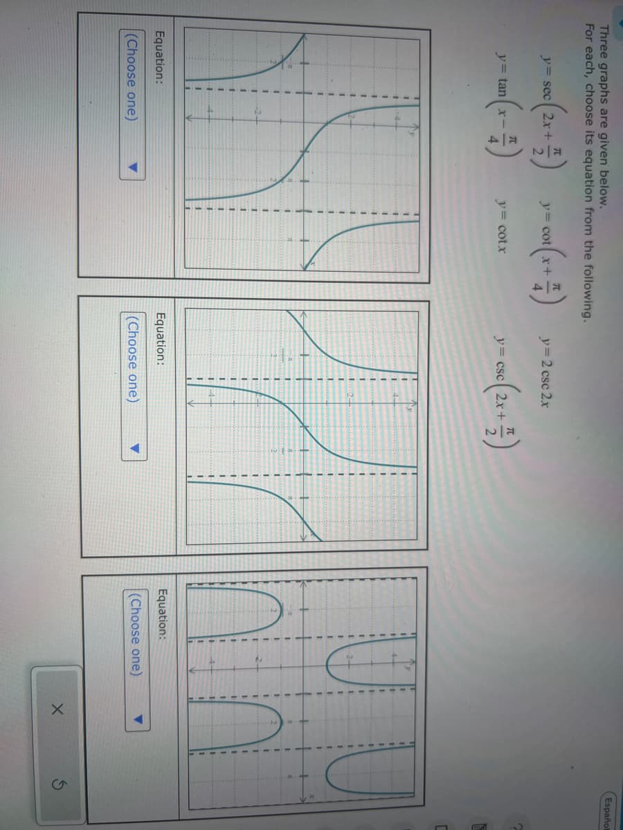 Three graphs are given below.
For each, choose its equation from the following.
y= sec 2x+
2
y= cot x+
y-2 csc 2x
y= tan x
y= cotx
y= csc 2x+
sc(2x
2
Equation:
(Choose one)
1
-4-
2.
Equation:
(Choose one)
Equation:
(Choose one)
X
G
Español
C