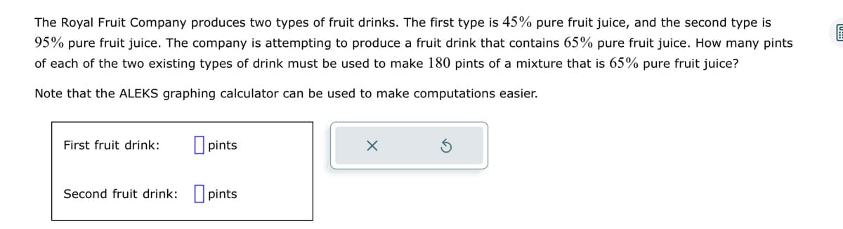 The Royal Fruit Company produces two types of fruit drinks. The first type is 45% pure fruit juice, and the second type is
95% pure fruit juice. The company is attempting to produce a fruit drink that contains 65% pure fruit juice. How many pints
of each of the two existing types of drink must be used to make 180 pints of a mixture that is 65% pure fruit juice?
Note that the ALEKS graphing calculator can be used to make computations easier.
First fruit drink:
pints
Second fruit drink: pints
X
E