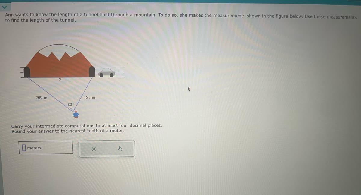 Ann wants to know the length of a tunnel built through a mountain. To do so, she makes the measurements shown in the figure below. Use these measurements
to find the length of the tunnel.
209 m
151 m
82°
Carry your intermediate computations to at least four decimal places.
Round your answer to the nearest tenth of a meter.
meters
X