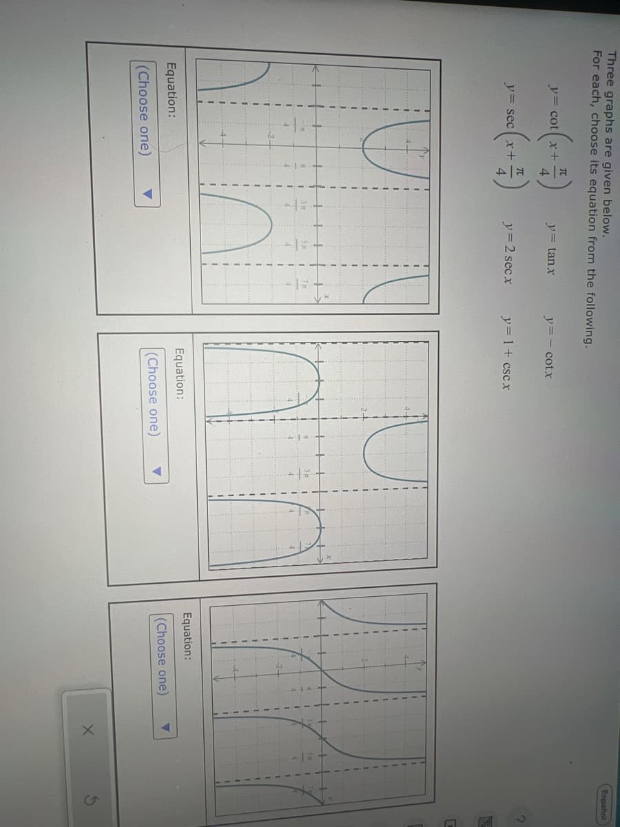 Three graphs are given below.
For each, choose its equation from the following.
-(x+4)
y= cot x+
y= tanx
y=- cotx
y= sec x+
y=2 secx
y= 1 + cscx
3元
3元
5x
Equation:
(Choose one)
Equation:
(Choose one)
Equation:
(Choose one)
5
Español
S
C