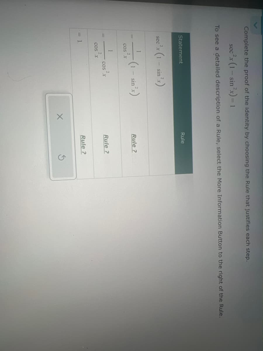 Complete the proof of the identity by choosing the Rule that justifies each step.
sec²x (1 - sin x)=1
To see a detailed description of a Rule, select the More Information Button to the right of the Rule.
Statement
= 1
ec²x (1 - sin x)
Rule
1
(1 − sin²x)
-
Rule?
COS X
1
COS X
Rule?
COS X
Rule?