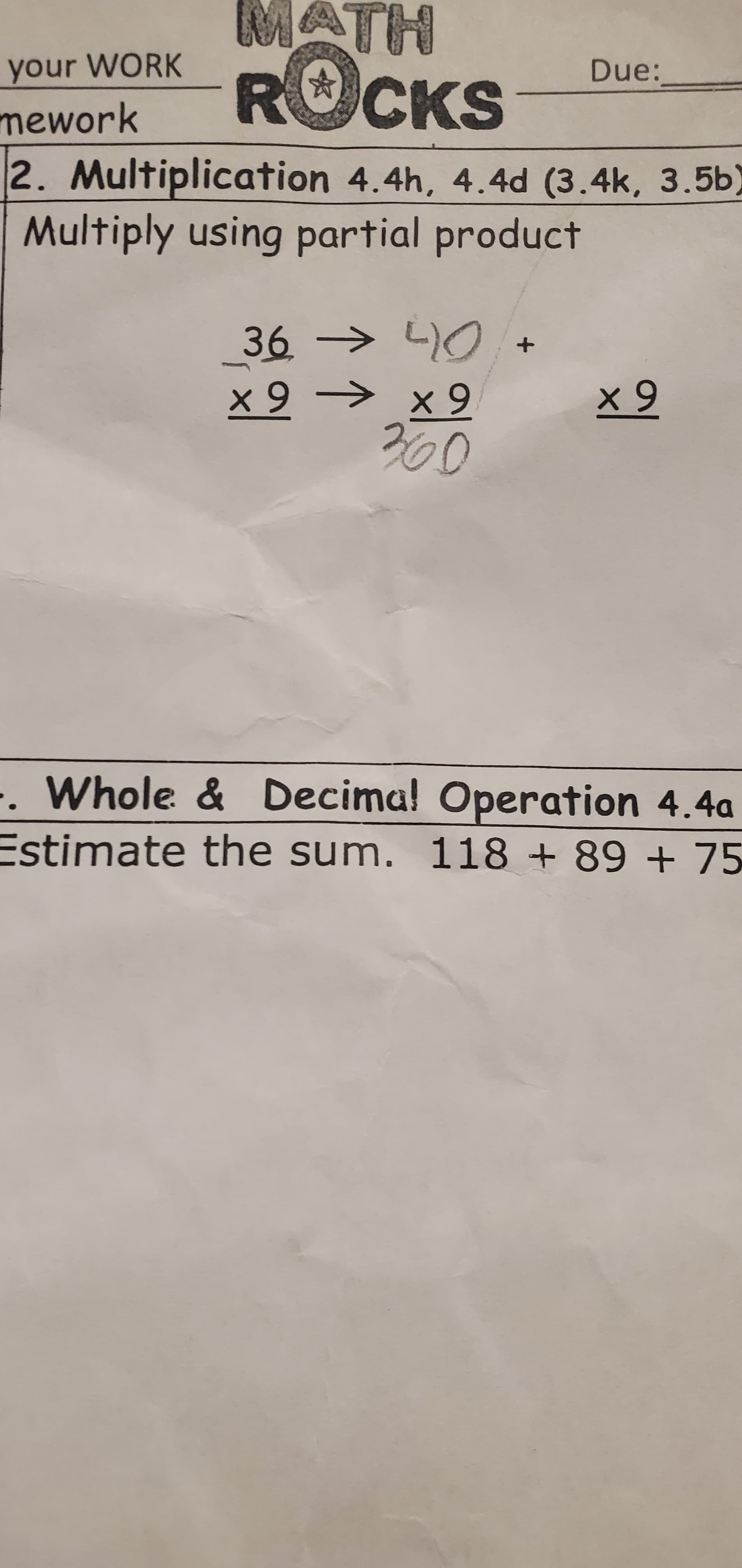 your WORK
Due:
ROCKS
mework
2. Multiplication 4.4h, 4.4d (3.4k, 3.5b)
Multiply using partial product
36 > L)O+
x 9 → x 9
360
. Whole & Decima! Operation 4.4a
Estimate the sum. 118 + 89 + 75
