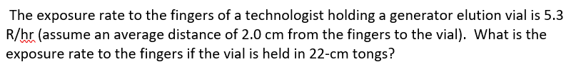 The exposure rate to the fingers of a technologist holding a generator elution vial is 5.3
R/hr (assume an average distance of 2.0 cm from the fingers to the vial). What is the
exposure rate to the fingers if the vial is held in 22-cm tongs?