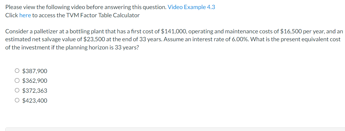 Please view the following video before answering this question. Video Example 4.3
Click here to access the TVM Factor Table Calculator
Consider a palletizer at a bottling plant that has a first cost of $141,000, operating and maintenance costs of $16,500 per year, and an
estimated net salvage value of $23,500 at the end of 33 years. Assume an interest rate of 6.00%. What is the present equivalent cost
of the investment if the planning horizon is 33 years?
O $387,900
O $362,900
O $372,363
O $423,400
