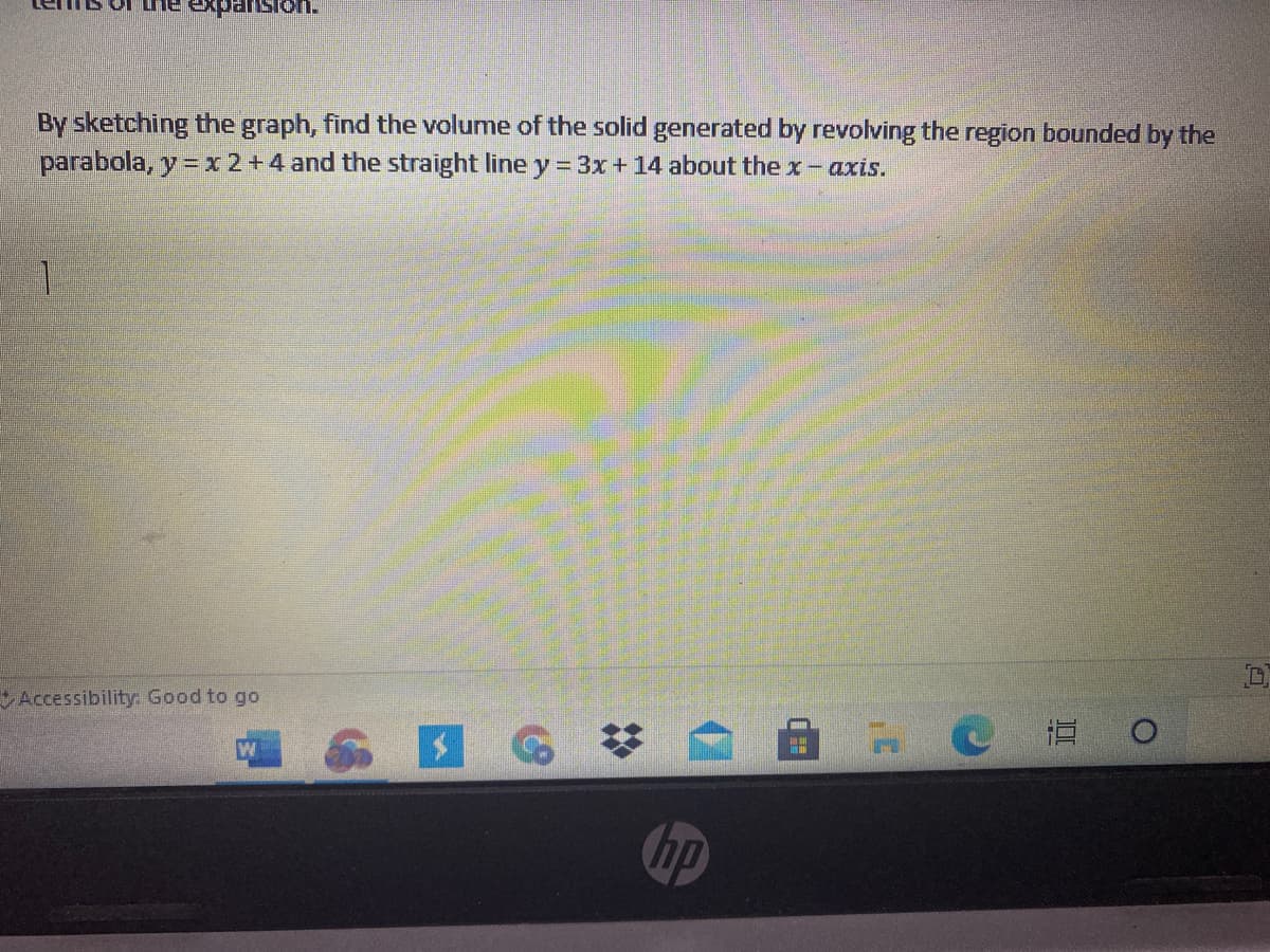 heexpansion.
By sketching the graph, find the volume of the solid generated by revolving the region bounded by the
parabola, y =x2+4 and the straight line y = 3x+14 about the x- axis.
1.
Accessibility Good to go
RCE O
%2:
