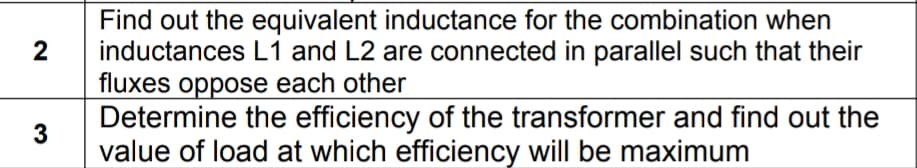 Find out the equivalent inductance for the combination when
2
inductances L1 and L2 are connected in parallel such that their
fluxes oppose each other
Determine the efficiency of the transformer and find out the
value of load at which efficiency will be maximum
3
