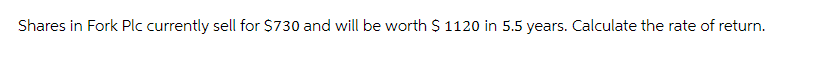 Shares in Fork Plc currently sell for $730 and will be worth $ 1120 in 5.5 years. Calculate the rate of return.