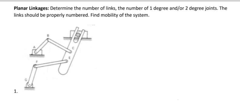 Planar Linkages: Determine the number of links, the number of 1 degree and/or 2 degree joints. The
links should be properly numbered. Find mobility of the system.
1.

