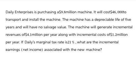 Daily Enterprises is purchasing a$9.8million machine. It will cost$46,000to
transport and install the machine. The machine has a depreciable life of five
years and will have no salvage value. The machine will generate incremental
revenues of $4.1million per year along with incremental costs of$1.2million
per year. If Daily's marginal tax rate is21 %, what are the incremental
earnings (net income) associated with the new machine?