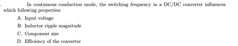 In continuous conduction mode, the switching frequency in a DC/DC converter influences
which following properties:
A. Input voltage
B. Inductor ripple magnitude
C. Component size
D. Efficiency of the converter