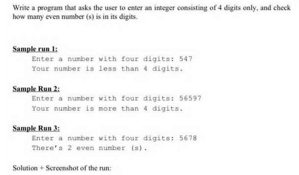 Write a program that asks the user to enter an integer consisting of 4 digits only, and check
how many even number (s) is in its digits.
Sample run 1:
Enter a number with four digits: 547
Your number is less than 4 digits.
Sample Run 2:
Enter a number with four digits: 56597
Your number is more than 4 digits.
Sample Run 3:
Enter a number with four digits: 5678
There's 2 even number (s).
Solution + Screenshot of the run: