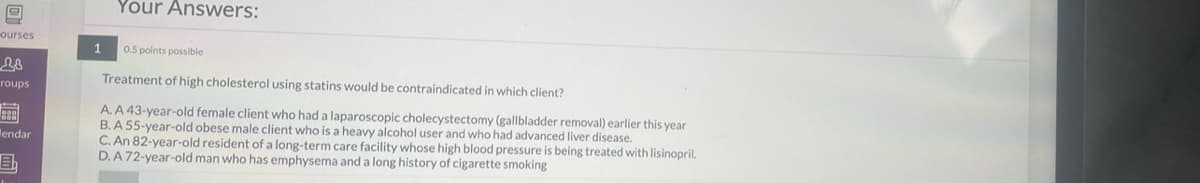 9
ourses
28
roups
899
lendar
Eb
Your Answers:
1
0.5 points possible
Treatment of high cholesterol using statins would be contraindicated in which client?
A. A 43-year-old female client who had a laparoscopic cholecystectomy (gallbladder removal) earlier this year
B. A 55-year-old obese male client who is a heavy alcohol user and who had advanced liver disease.
C. An 82-year-old resident of a long-term care facility whose high blood pressure is being treated with lisinopril.
D. A 72-year-old man who has emphysema and a long history of cigarette smoking