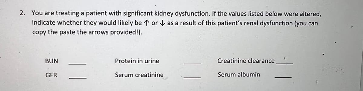 2. You are treating a patient with significant kidney dysfunction. If the values listed below were altered,
indicate whether they would likely be ↑or as a result of this patient's renal dysfunction (you can
copy the paste the arrows provided!).
BUN
GFR
Protein in urine
Serum creatinine
Creatinine clearance
Serum albumin