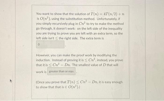 You want to show that the solution of T(n) = 4T(n/2) + n
is O(n²), using the substitution method. Unfortunately, i
you simply recursively plug in Cn² to try to make the method
go through, it doesn't work: on the left side of the inequality
you are trying to prove you are left with an extra term, so the
left side isn't the right side. The extra term is
0
However, you can make the proof work by modifying the
induction. Instead of proving it is < Cn², instead, you prove
that it is Cn² - Dn. The smallest value of D that will
work is greater than or equi
(Once you prove that T(n) ≤ Cn² - Dn, it is easy enough
to show that that is € O(n²).)