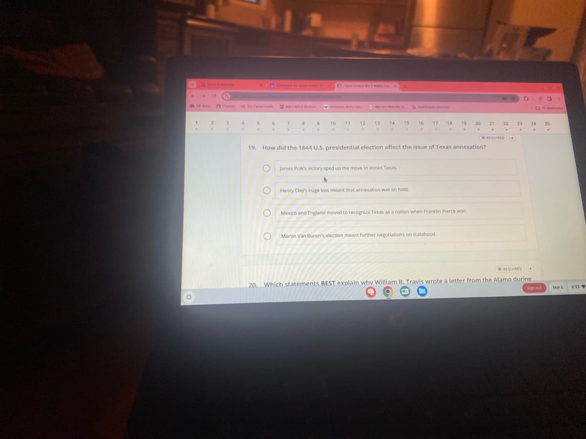 V
My Apps PS Class
1
2
3
.
4
5
.
20.
O
6
.
C
14
O
ASCENDER Student
7
.
8
.
Anderson Shiro Con
9 10
.
11
12
.
13
14
15
James Polk's victory sped up the move to annex Texas.
19. How did the 1844 U.S. presidential election affect the issue of Texas annexation?
D Dashboard Doub
Henry Clay's huge loss meant that annexation was on hold.
16 17 18
19 20 21
.
Martin Van Buren's election meant further negotiations on statehood.
Mexico and England moved to recognize Texas as a nation when Franklin Pierce won.
22
5
*REQUIRED 4
23
0
24
4
.
@a 1
*REQUIRED
Which statements BEST explain why William B. Travis wrote a letter from the Alamo during
Sign out
25
mas
Mar 6
6:33