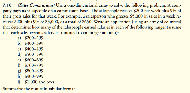 7.10 (Sales Commissions) Use a one-dimensional array to solve the following problem: A com-
pany pays its salespeople on a commission basis. The salespeople receive $200 per week plus 9% of
their gross sales for that week. For example, a salesperson who grosses $5,000 in sales in a week re-
ceives $200 plus 9% of $5,000, or a total of $650. Write an application (using an array of counters)
that determines how many of the salespeople earned salaries in each of the following ranges (assume
that each salesperson's salary is truncated to an integer amount):
a) $200-299
b) $300-399
c) $400-499
d) $500-599
e) $600-699
f) $700-799
g) $800-899
h) $900-999
i) $1,000 and over
Summarize the results in tabular format.