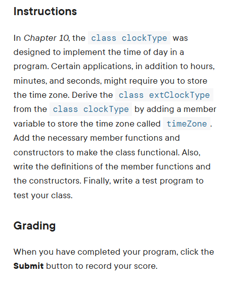 Instructions
In Chapter 10, the class clockType was
designed to implement the time of day in a
program. Certain applications, in addition to hours,
minutes, and seconds, might require you to store
the time zone. Derive the class extClock Type
from the class clock Type by adding a member
variable to store the time zone called timeZone.
Add the necessary member functions and
constructors to make the class functional. Also,
write the definitions of the member functions and
the constructors. Finally, write a test program to
test your class.
Grading
When you have completed your program, click the
Submit button to record your score.