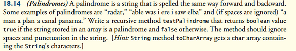 18.14 (Palindromes) A palindrome is a string that is spelled the same way forward and backward.
Some examples of palindromes are "radar," "able was i ere i saw elba" and (if spaces are ignored) "a
man a plan a canal panama." Write a recursive method test Palindrome that returns boolean value
true if the string stored in an array is a palindrome and false otherwise. The method should ignore
spaces and punctuation in the string. [Hint: String method toCharArray gets a char array contain-
ing the String's characters.]