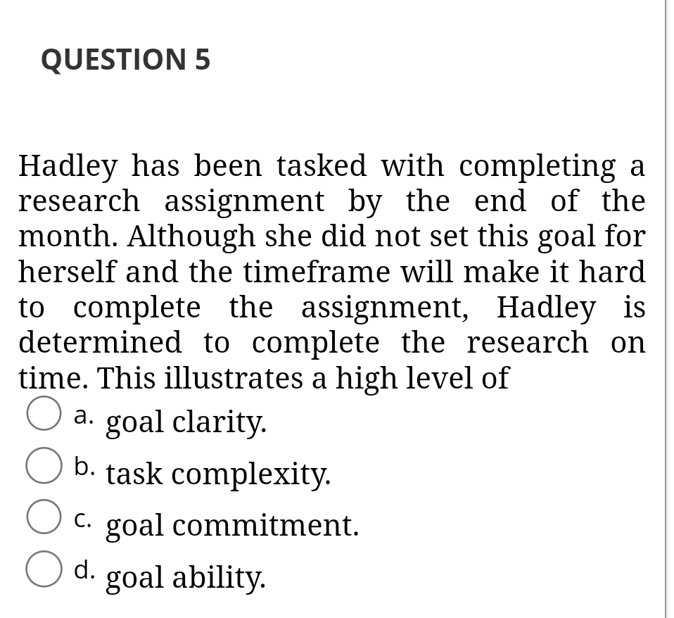 QUESTION 5
Hadley has been tasked with completing a
research assignment by the end of the
month. Although she did not set this goal for
herself and the timeframe will make it hard
to complete the assignment, Hadley is
determined to complete the research on
time. This illustrates a high level of
O a. goal clarity.
b. task complexity.
C. goal commitment.
O d. goal ability.
