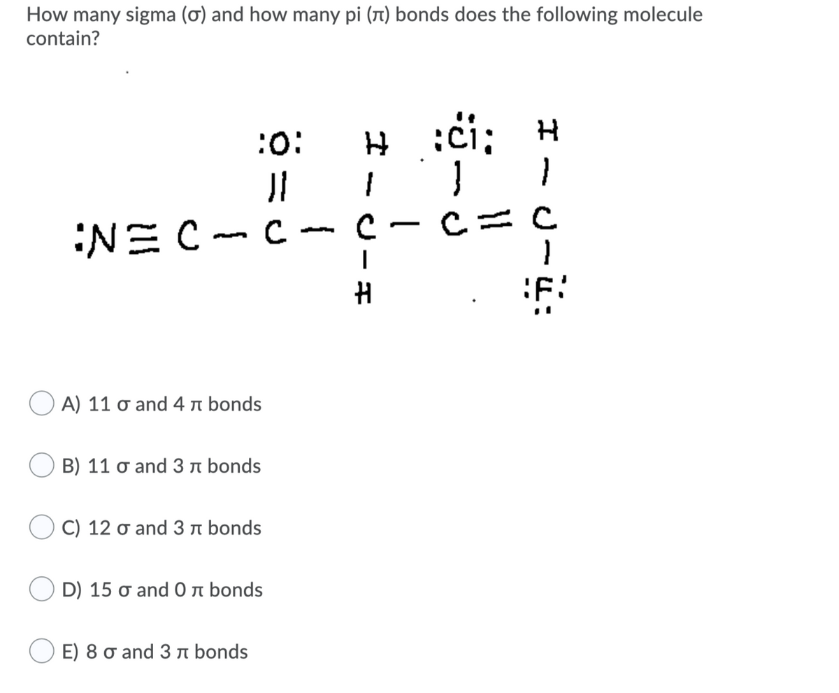 How many sigma (ơ) and how many pi (1) bonds does the following molecule
contain?
:či; H
1.
:o:
C= C
NEC- C
Α) 11 σ and 4 π bonds
B) 11 o and 3n bonds
C) 12 o and 3 a bonds
D) 15 σ and 0 π bonds
E) 8 o and 3 n bonds
-
