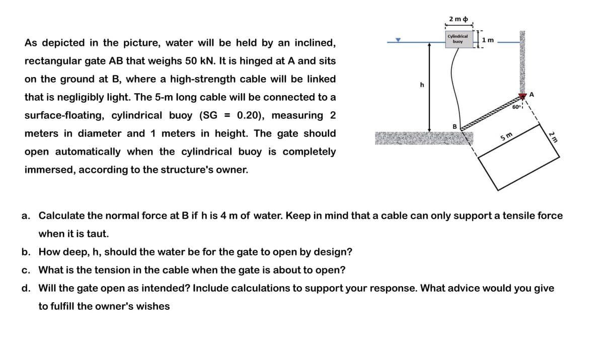 As depicted in the picture, water will be held by an inclined,
rectangular gate AB that weighs 50 kN. It is hinged at A and sits
on the ground at B, where a high-strength cable will be linked
that is negligibly light. The 5-m long cable will be connected to a
surface-floating, cylindrical buoy (SG = 0.20), measuring 2
meters in diameter and 1 meters in height. The gate should
open automatically when the cylindrical buoy is completely
immersed, according to the structure's owner.
h
2 mo
Cylindrical
buoy
B
1
1m
60°
5 m
A
1
T
2 m
a. Calculate the normal force at B if h is 4 m of water. Keep in mind that a cable can only support a tensile force
when it is taut.
b. How deep, h, should the water be for the gate to open by design?
c. What is the tension in the cable when the gate is about to open?
d. Will the gate open as intended? Include calculations to support your response. What advice would you give
to fulfill the owner's wishes