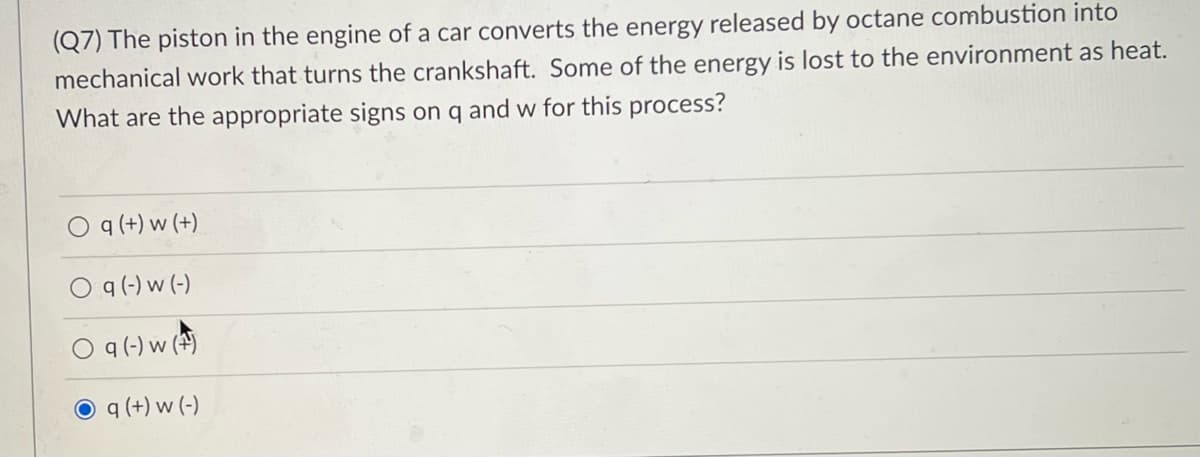 (Q7) The piston in the engine of a car converts the energy released by octane combustion into
mechanical work that turns the crankshaft. Some of the energy is lost to the environment as heat.
What are the appropriate signs on q and w for this process?
q (+) w (+)
O q(-) w (-)
q (-) w (4)
O q (+) w (-)
