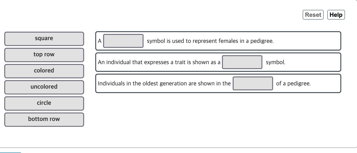 Reset
Help
square
A
symbol is used to represent females in a pedigree.
top row
An individual that expresses a trait is shown as a
symbol.
colored
Individuals in the oldest generation are shown in the
of a pedigree.
uncolored
circle
bottom row
