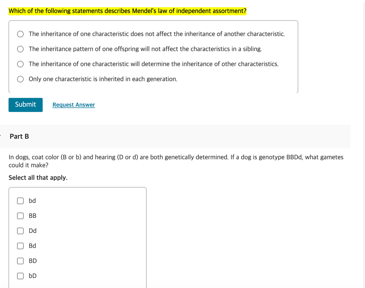 Which of the following statements describes Mendel's law of independent assortment?
The inheritance of one characteristic does not affect the inheritance of another characteristic.
The inheritance pattern of one offspring will not affect the characteristics in a sibling.
The inheritance of one characteristic will determine the inheritance of other characteristics.
Only one characteristic is inherited in each generation.
Submit
Request Answer
Part B
In dogs, coat color (B or b) and hearing (D or d) are both genetically determined. If a dog is genotype BBDd, what gametes
could it make?
Select all that apply.
bd
BB
Dd
Bd
BD
bD
