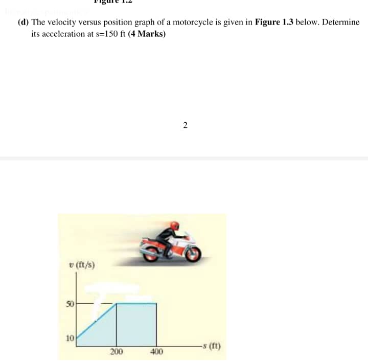 (d) The velocity versus position graph of a motorcycle is given in Figure 1.3 below. Determine
its acceleration at s=150 ft (4 Marks)
v (ft/s)
50
10
200
400
2
-s (ft)