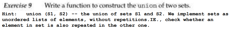 Exercise 9 Write a function to construct the union of two sets.
Hint: union (S1, S2) -- the union of sets S1 and S2. We implement sets as
unordered lists of elements, without repetitions. IE., check whether an
element in set is also repeated in the other one.