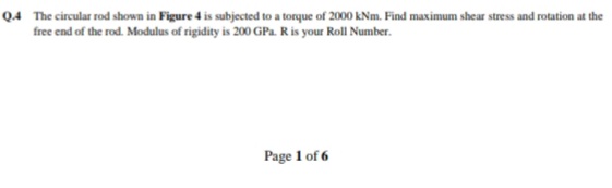 Q.4 The circular rod shown in Figure 4 is subjected to a torque of 2000 kNm. Find maximum shear stress and rotation at the
free end of the rod. Modulus of rigidity is 200 GPa. R is your Roll Number.
Page 1 of 6