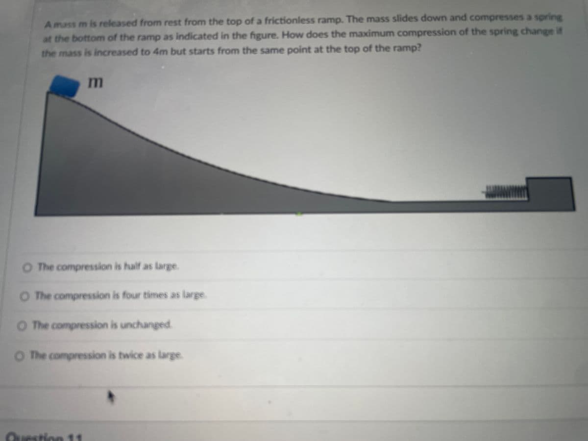 A mass m is released from rest from the top of a frictionless ramp. The mass slides down and compresses a spring
at the bottom of the ramp as indicated in the figure. How does the maximum compression of the spring change if
the mass is increased to 4m but starts from the same point at the top of the ramp?
m
O The compression is half as large.
O The compression is four times as large
O The compression is unchanged.
O The compression is twice as large
Question