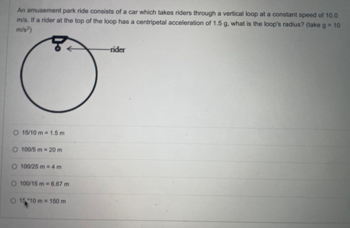 An amusement park ride consists of a car which takes riders through a vertical loop at a constant speed of 10.0
m/s. If a rider at the top of the loop has a centripetal acceleration of 1.5 g, what is the loop's radius? (take g = 10
m/s²)
5
rider
O 15/10 m = 1.5 m
O 100/5 m = 20 m
O 100/25 m = 4 m
O 100/15 m = 6.67 m
O 15 10 m = 150 m