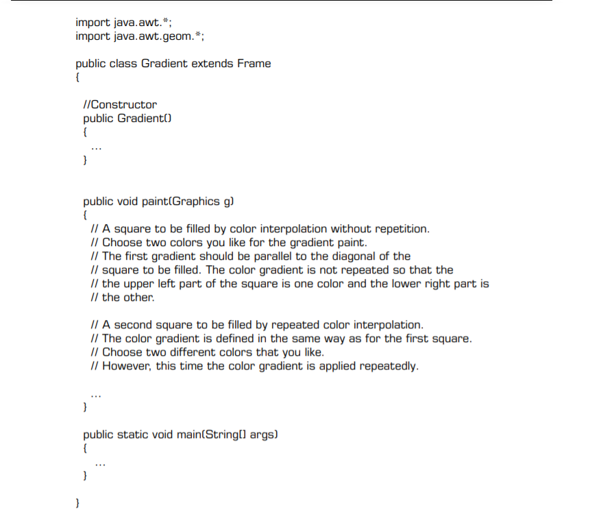 import java.awt.*;
import java.awt.geom.*;
public class Gradient extends Frame
{
//Constructor
public Gradient()
{
public void paint(Graphics g)
{
I/ A square to be filled by color interpolation without repetition.
// Choose two colors you like for the gradient paint.
// The first gradient should be parallel to the diagonal of the
// square to be filled. The color gradient is not repeated so that the
// the upper left part of the square is one color and the lower right part is
// the other.
// A second square to be filled by repeated color interpolation.
// The color gradient is defined in the same way as for the first square.
// Choose two different colors that you like.
// However, this time the color gradient is applied repeatedly.
}
public static void main(String[] args)
{
