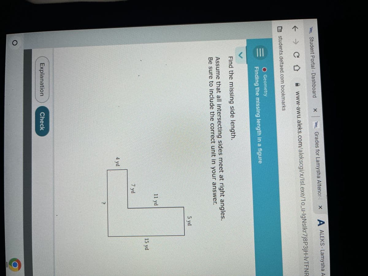 Student Portal - Dashboard ×
Grades for Lamysha Altenor × A ALEKS - Lamysha A
www-awu.aleks.com/alekscgi/x/Isl.exe/10_u-IgNslkr7j8P3jH-lvTFNR
← → C Û
students.deltaed.com bookmarks
V
O Geometry
Finding the missing length in a figure
Find the missing side length.
Assume that all intersecting sides meet at right angles.
Be sure to include the correct unit in your answer.
Explanation
Check
4 yd
7 yd
5 yd
11 yd
15 yd
?